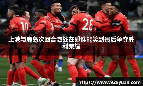 上港与鹿岛次回合激战在即谁能笑到最后争夺胜利荣耀